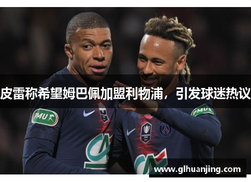 皮雷称希望姆巴佩加盟利物浦，引发球迷热议